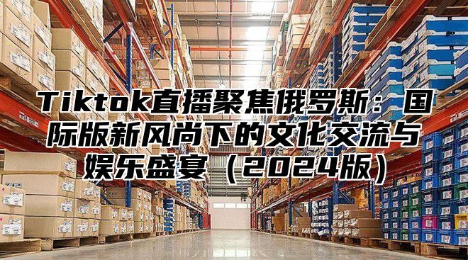 Tiktok直播聚焦俄罗斯：国际版新风尚下的文化交流与娱乐盛宴2025版