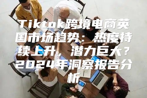 Tiktok跨境电商英国市场趋势：热度持续上升，潜力巨大？2025年洞察报告分析