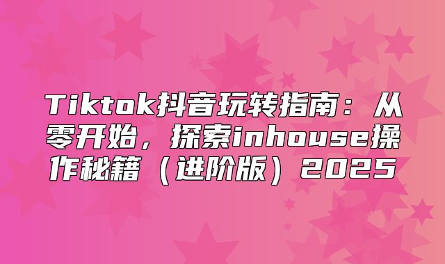 Tiktok抖音玩转指南：从零开始，探索inhouse操作秘籍进阶版2025