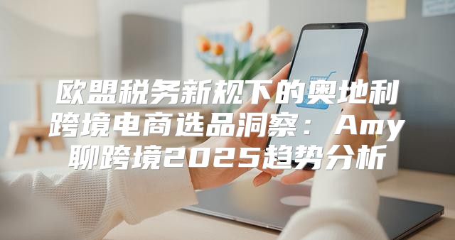 欧盟税务新规下的奥地利跨境电商选品洞察：Amy聊跨境2025趋势分析