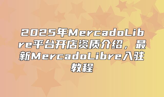 2025年MercadoLibre平台开店资质介绍，最新MercadoLibre入驻教程