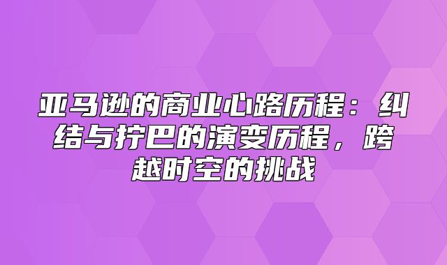 亚马逊的商业心路历程：纠结与拧巴的演变历程，跨越时空的挑战