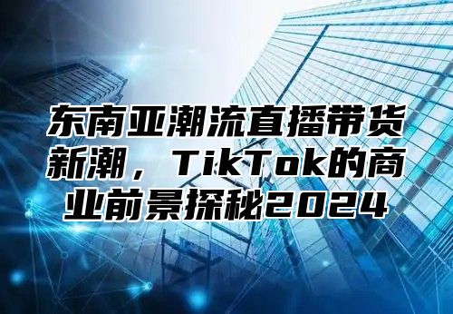 东南亚潮流直播带货新潮，TikTok的商业前景探秘2025
