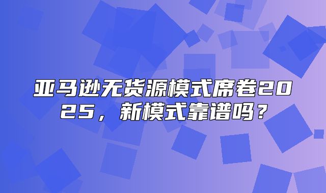 亚马逊无货源模式席卷2025，新模式靠谱吗？
