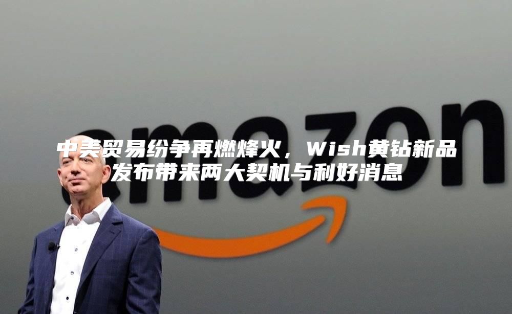 中美贸易纷争再燃烽火，Wish黄钻新品发布带来两大契机与利好消息