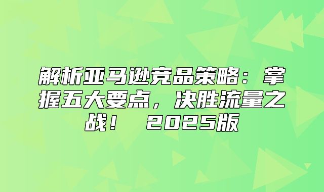 解析亚马逊竞品策略：掌握五大要点，决胜流量之战！ 2025版