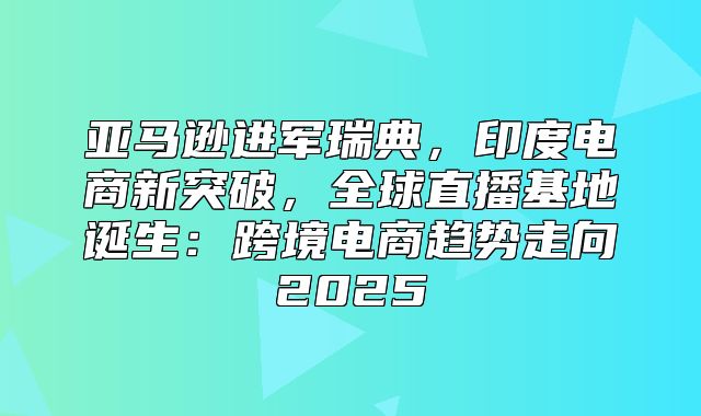 亚马逊进军瑞典，印度电商新突破，全球直播基地诞生：跨境电商趋势走向2025