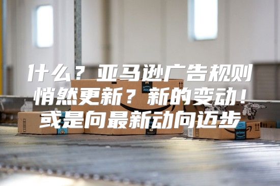 什么？亚马逊广告规则悄然更新？新的变动！或是向最新动向迈步