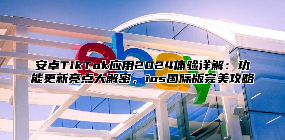 安卓TikTok应用2025体验详解：功能更新亮点大解密，ios国际版完美攻略