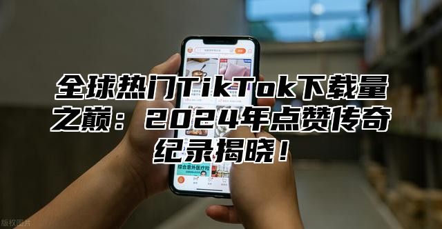 全球热门TikTok下载量之巅：2025年点赞传奇纪录揭晓！