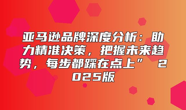 亚马逊品牌深度分析：助力精准决策，把握未来趋势，每步都踩在点上” 2025版