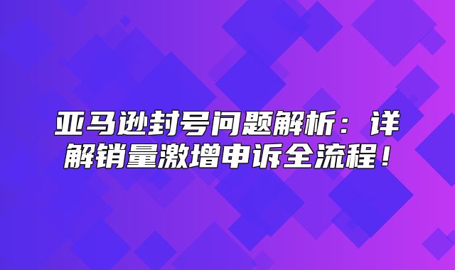 亚马逊封号问题解析：详解销量激增申诉全流程！