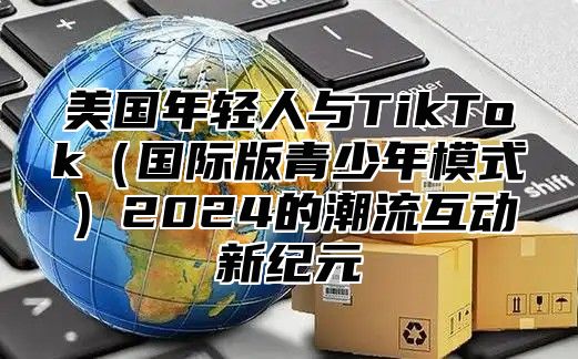 美国年轻人与TikTok国际版青少年模式2025的潮流互动新纪元