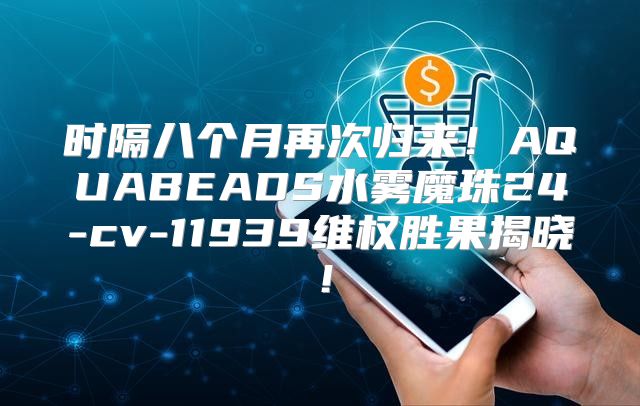 时隔八个月再次归来！AQUABEADS水雾魔珠24-cv-11939维权胜果揭晓！