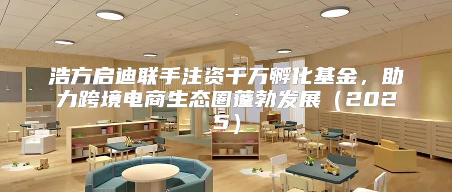 浩方启迪联手注资千万孵化基金，助力跨境电商生态圈蓬勃发展2025