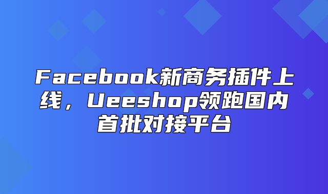 Facebook新商务插件上线，Ueeshop领跑国内首批对接平台