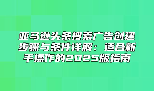 亚马逊头条搜索广告创建步骤与条件详解：适合新手操作的2025版指南
