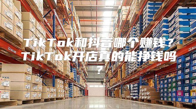 TikTok和抖音哪个赚钱？TikTok开店真的能挣钱吗？