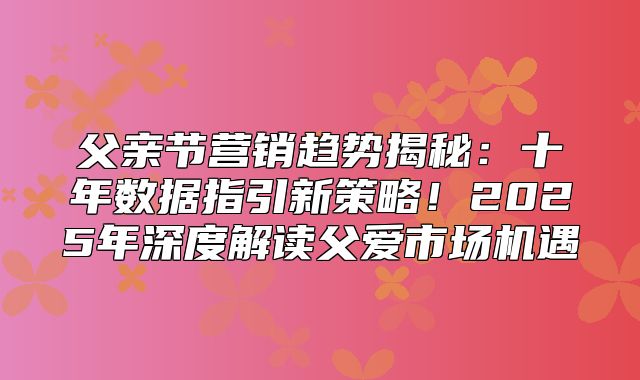父亲节营销趋势揭秘：十年数据指引新策略！2025年深度解读父爱市场机遇