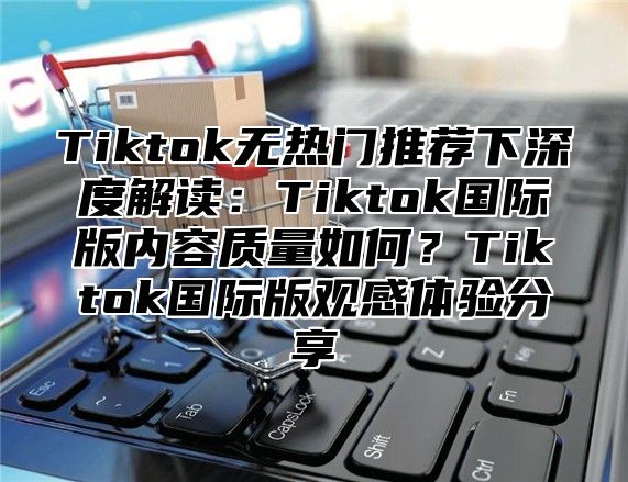 Tiktok无热门推荐下深度解读：Tiktok国际版内容质量如何？Tiktok国际版观感体验分享