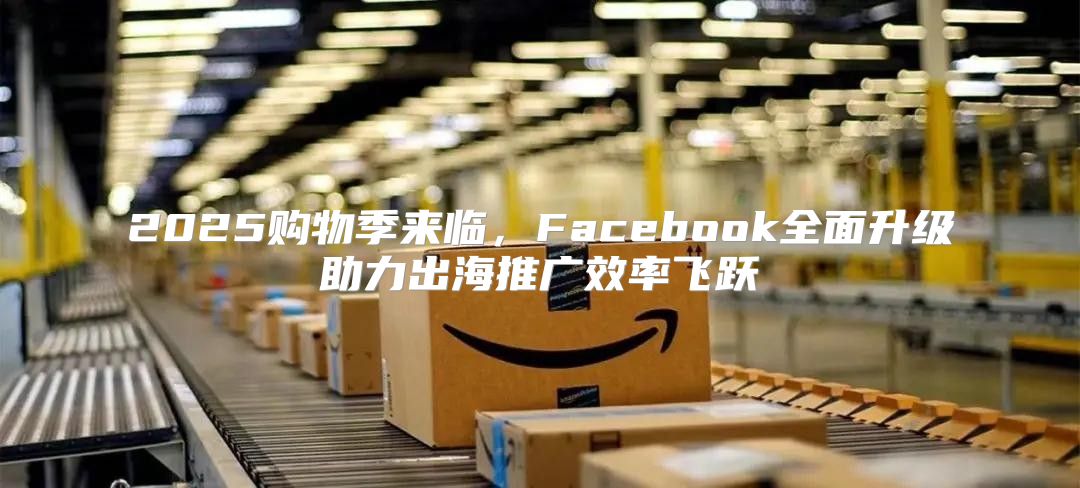 2025购物季来临，Facebook全面升级助力出海推广效率飞跃