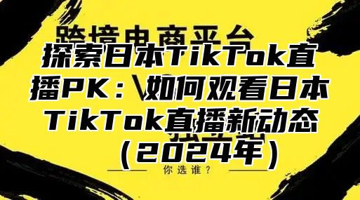 探索日本TikTok直播PK：如何观看日本TikTok直播新动态2025年