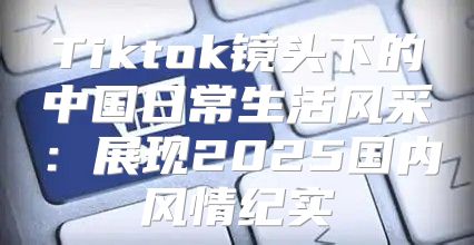 Tiktok镜头下的中国日常生活风采：展现2025国内风情纪实