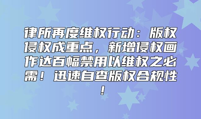 律所再度维权行动：版权侵权成重点，新增侵权画作达百幅禁用以维权之必需！迅速自查版权合规性！