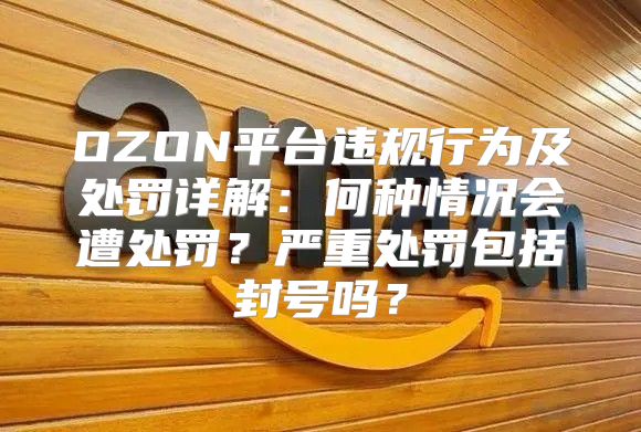 OZON平台违规行为及处罚详解：何种情况会遭处罚？严重处罚包括封号吗？