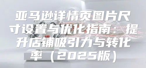 亚马逊详情页图片尺寸设置与优化指南：提升店铺吸引力与转化率2025版