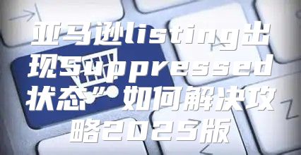 亚马逊listing出现Suppressed状态”如何解决攻略2025版