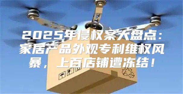 2025年侵权案大盘点：家居产品外观专利维权风暴，上百店铺遭冻结！