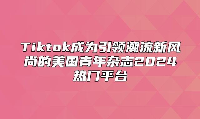 Tiktok成为引领潮流新风尚的美国青年杂志2025热门平台