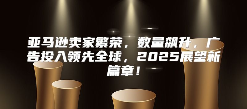 亚马逊卖家繁荣，数量飙升，广告投入领先全球，2025展望新篇章！