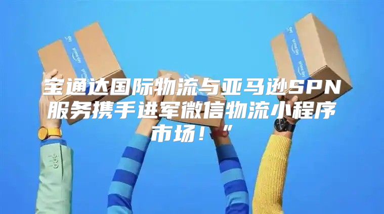 宝通达国际物流与亚马逊SPN服务携手进军微信物流小程序市场！”