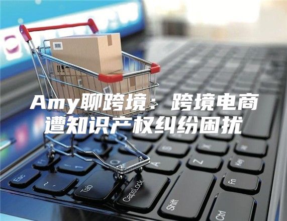 Amy聊跨境：跨境电商遭知识产权纠纷困扰