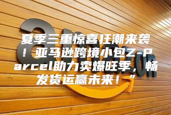 夏季三重惊喜狂潮来袭！亚马逊跨境小包Z-Parcel助力卖爆旺季，畅发货运赢未来！”