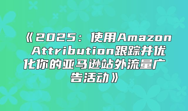 2025使用AmazonAttribution跟踪并优化你的亚马逊站外流量广告活动