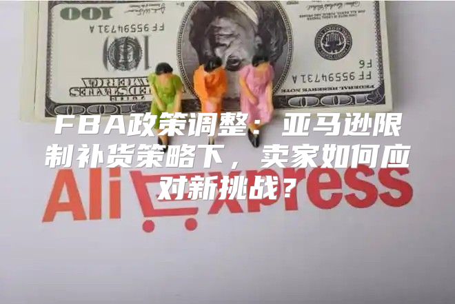 FBA政策调整：亚马逊限制补货策略下，卖家如何应对新挑战？