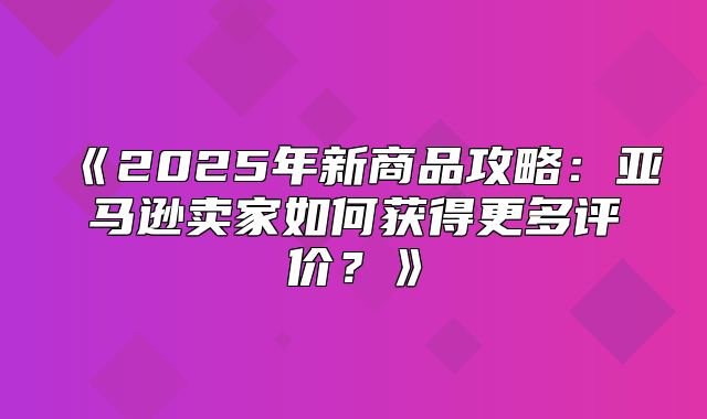 2025年新商品攻略：亚马逊卖家如何获得更多评价？