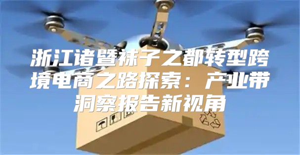 浙江诸暨袜子之都转型跨境电商之路探索：产业带洞察报告新视角