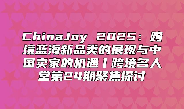 ChinaJoy 2025跨境蓝海新品类的展现与中国卖家的机遇丨跨境名人堂第24期聚焦探讨