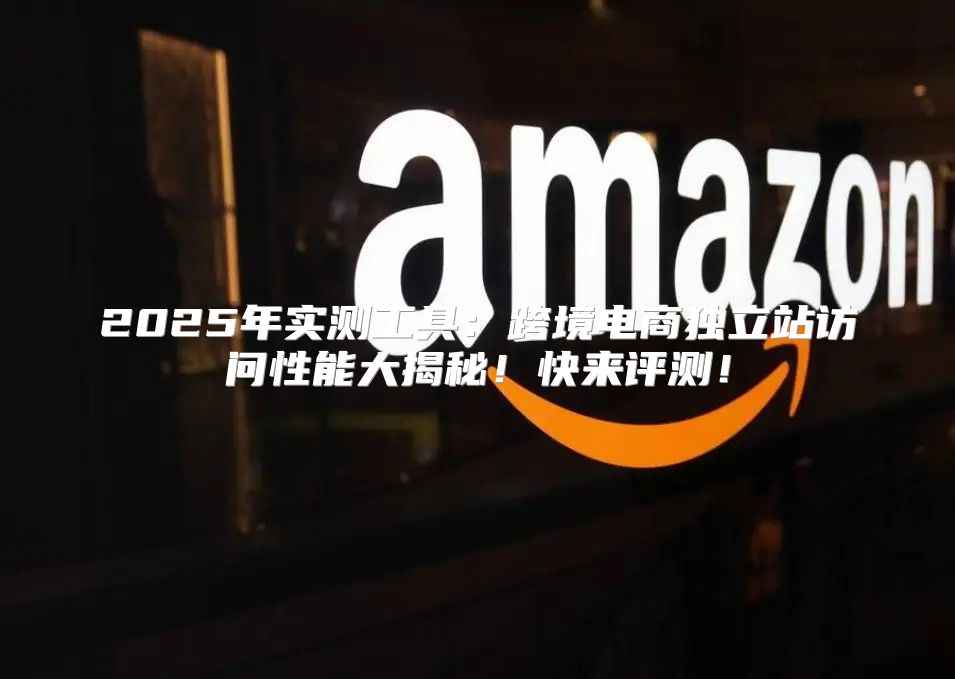 2025年实测工具：跨境电商独立站访问性能大揭秘！快来评测！