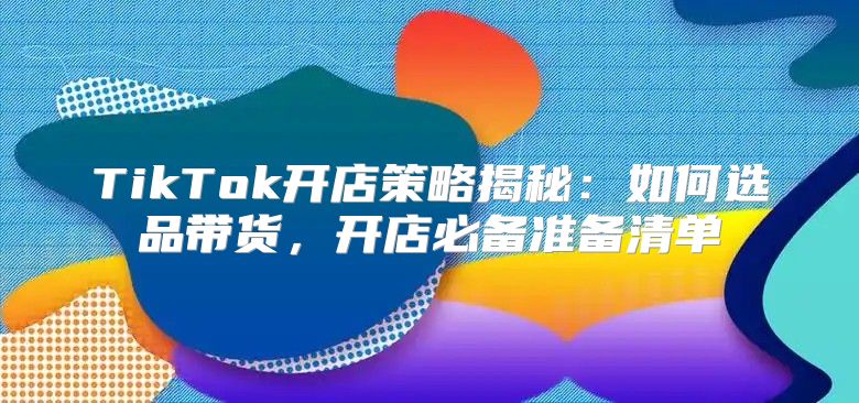 TikTok开店策略揭秘：如何选品带货，开店必备准备清单