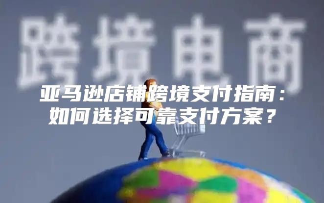 亚马逊店铺跨境支付指南：如何选择可靠支付方案？