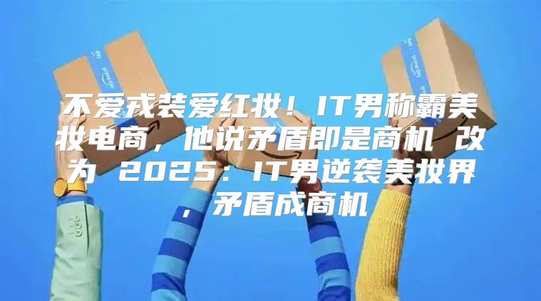 不爱戎装爱红妆！IT男称霸美妆电商，他说矛盾即是商机 改为 2025IT男逆袭美妆界，矛盾成商机