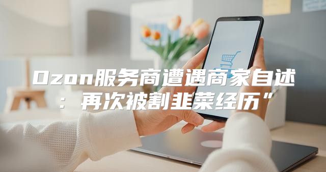 Ozon服务商遭遇商家自述：再次被割韭菜经历”