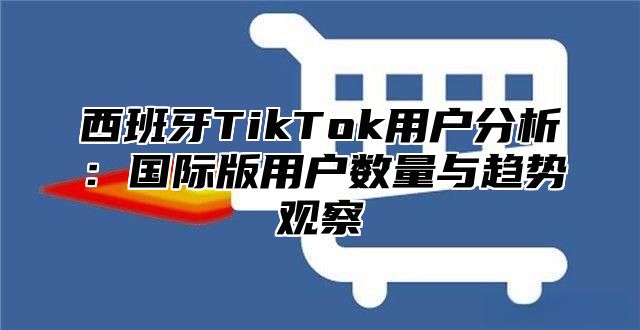 西班牙TikTok用户分析：国际版用户数量与趋势观察