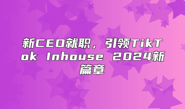 新CEO就职，引领TikTok Inhouse 2025新篇章
