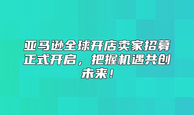亚马逊全球开店卖家招募正式开启，把握机遇共创未来！